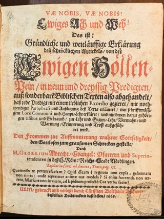 VAE NOBIS, VAE NOBIS ! Ewiges Ach und Weh ! Das ist: Gründliche und weitläuffige Erklärung deß schröcklichen Artickels von der Ewigen Höllen-Pein in neun und dreyssig Predigten, auß sonderbare Biblischen Texten also abgehandelt, daß jede Predigt mit einem lieblichen Exordio gezieret, mit nothwendiger Paraphrasi vnd Außlegung deß Texts erläutert, mit schriftmässigem Loco Communi und HauptLehr erkläret, und mit denen darzu gehörigen Usibus und Gebrauch, zur Lehr und GegenLehr, Vermahn und Warnung, Erinnerung vnd Trost außgeführet wird.